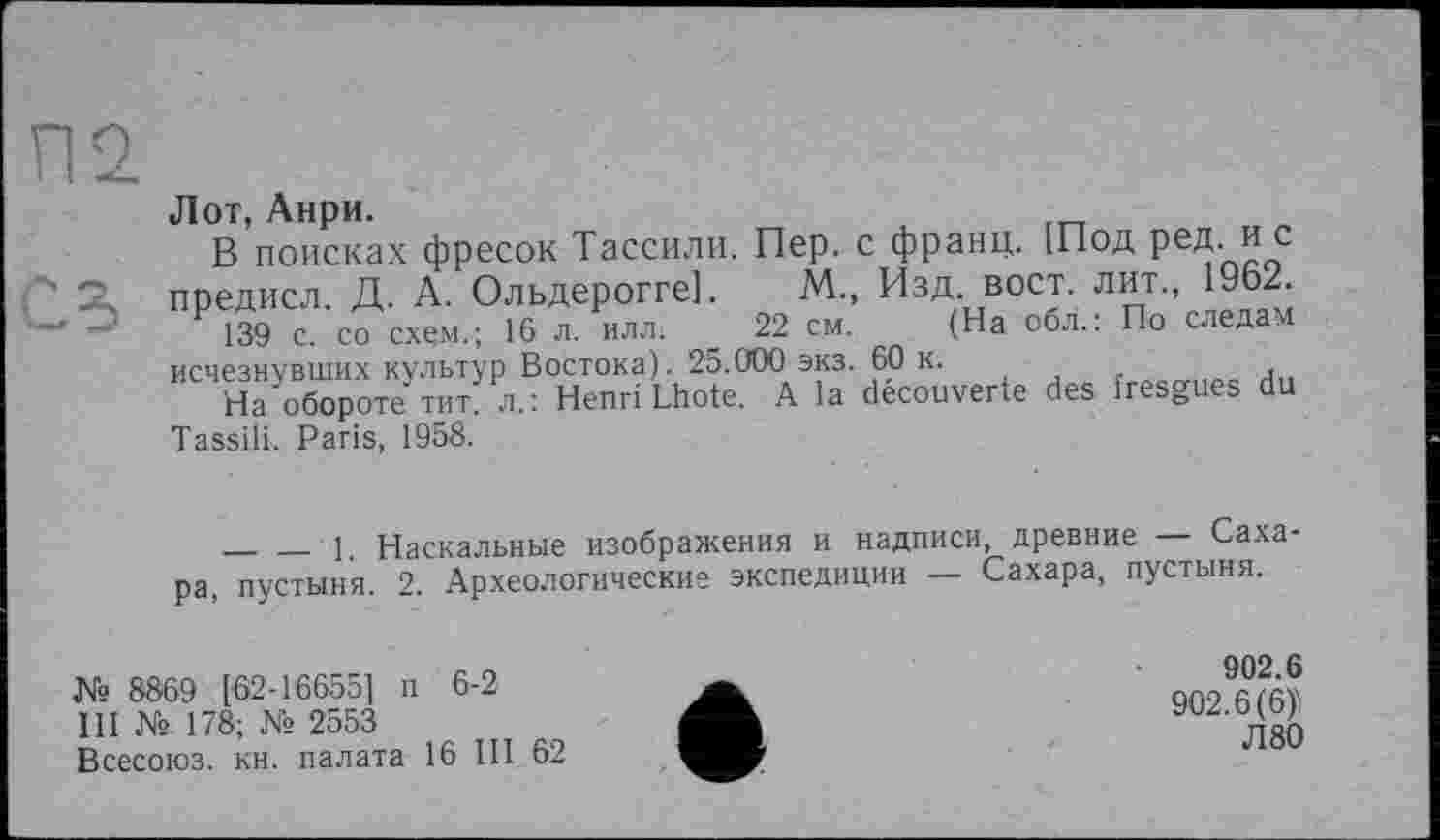 ﻿Лот, Анри.
В поисках фресок Тассили. Пер. с франц. [Под ред. и с
2. предисл. Д. А. Ольдерогге]. М., Изд. вост, лит., 19Ь2.
139 с. со схем.; 16 л. илл. 22 см. (На обл.: По следам исчезнувших культур Востока). 25.000 экз. 60 к.
На обороте тит л.: Henri Lhote. A la découverte des fresgues du Tassili. Paris, 1958.
_______1. Наскальные изображения и надписи, древние — Сахара, пустыня. 2. Археологические экспедиции — Сахара, пустыня.
№ 8869 [62-16655] п 6-2
III № 178; № 2553
Всесоюз. кн. палата 16 III 62
902.6
902.6(6)'
Л80